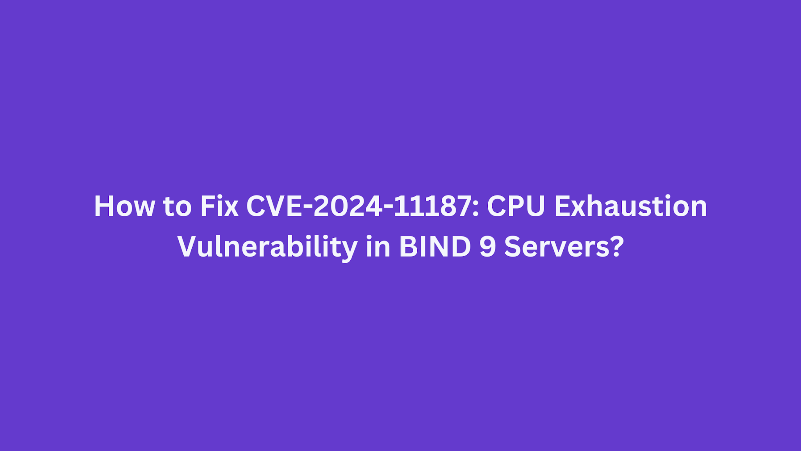 Guide on fixing CVE-2024-11187 CPU exhaustion vulnerability in BIND 9 servers.