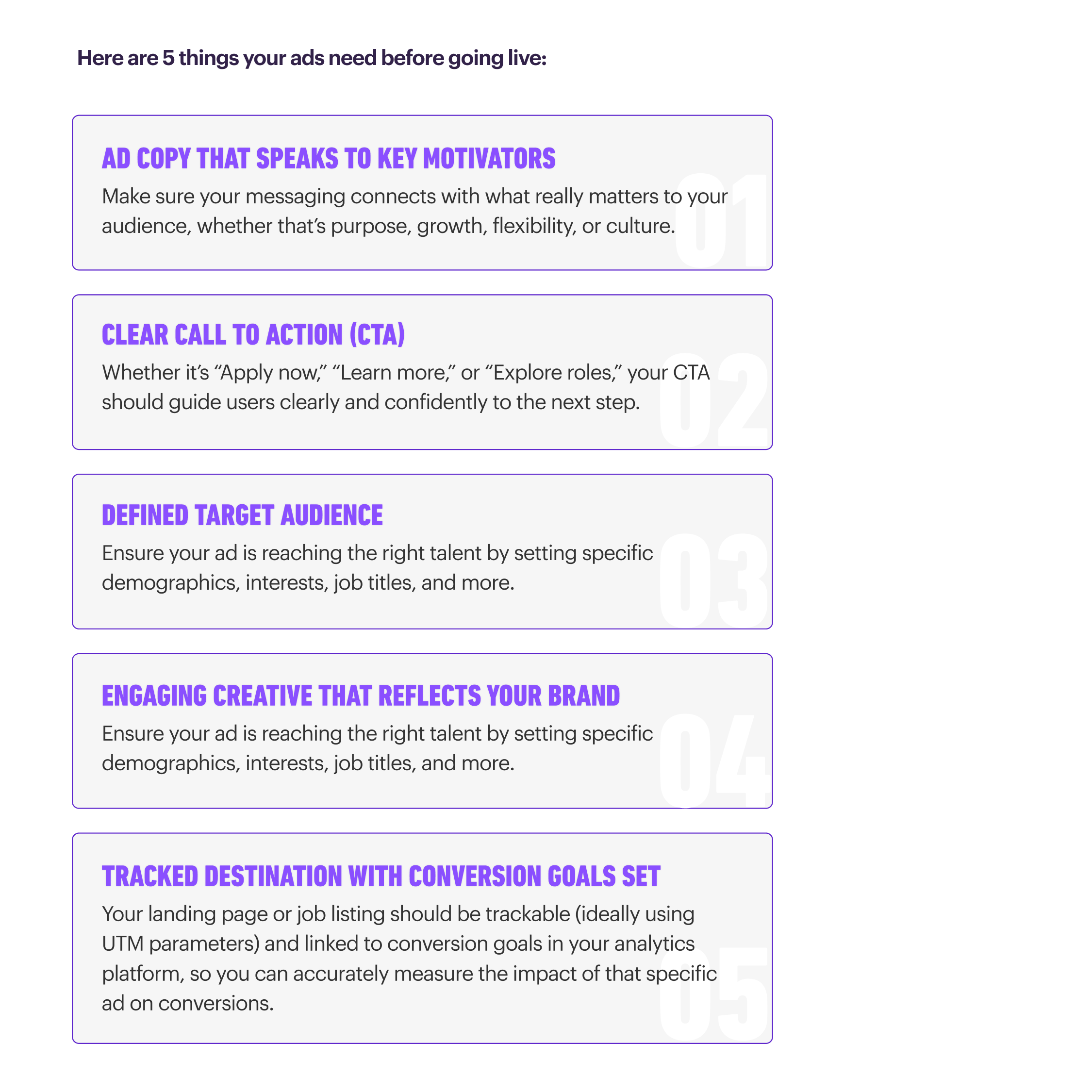 nfographic titled ‘Here are 5 things your ads need before going live.’ It lists five essentials: (1) Ad copy that speaks to key motivators – messaging should connect with audience needs like purpose, growth, flexibility, or culture. (2) Clear call to action (CTA) – examples include Apply now, Learn more, or Explore roles, guiding users confidently to the next step. (3) Defined target audience – reach the right talent by setting demographics, interests, and job titles. (4) Engaging creative that reflects your brand – creative should align with brand identity while targeting the right audience. (5) Tracked destination with conversion goals set – landing pages or job listings should be trackable, ideally with UTM parameters, and linked to analytics goals to measure ad impact.