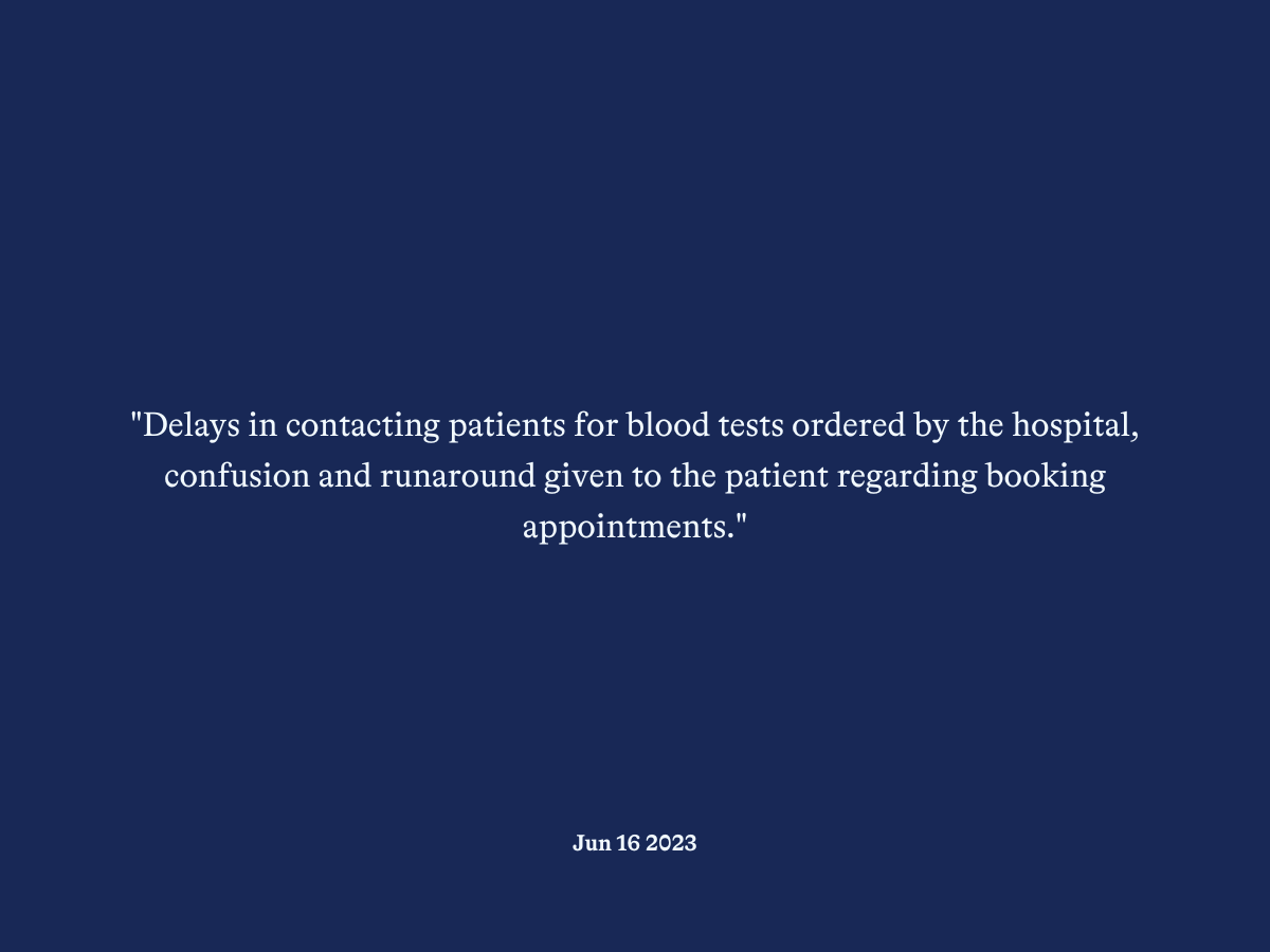 "Delays in contacting patients for blood tests ordered by the hospital, confusion and runaround given to the patient regarding booking appointments."