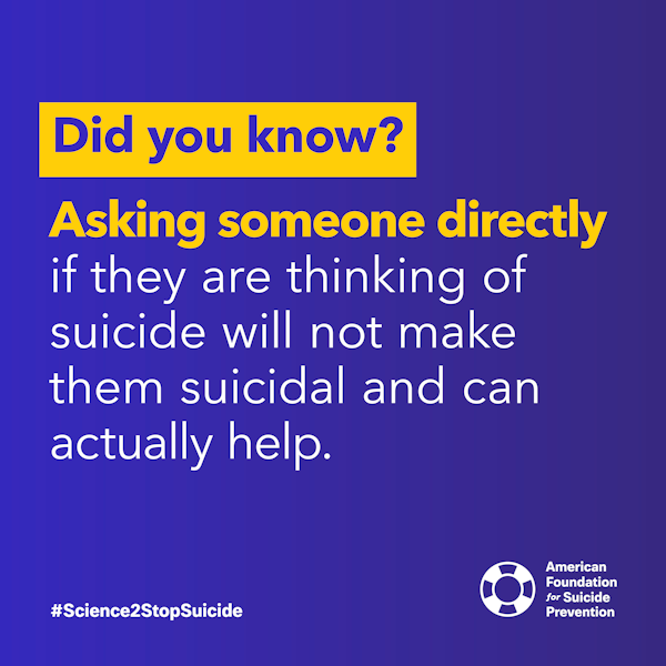 Asking someone directly if they are thinking of suicide will not make them suicidal and can actually help