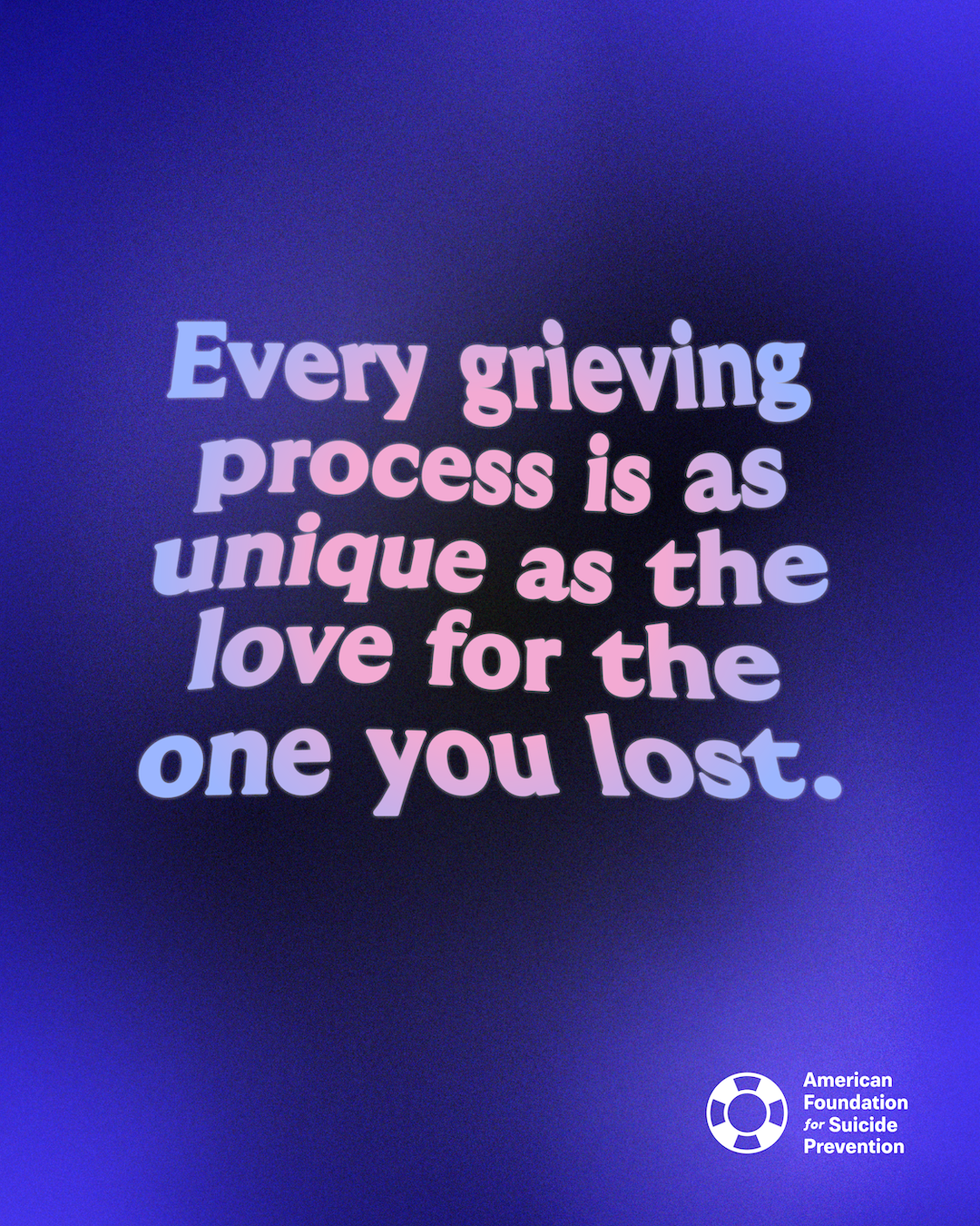 “Every grieving process is as unique as the love for the one you lost.” Pink and blue gradient lettering on a deep blue background, with the American Foundation for Suicide Prevention logo.
