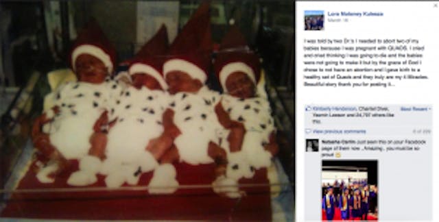 “I was told by two Dr.’s I needed to abort two of my babies because I was pregnant with QUADS. I cried and cried thinking I was going to die and the babies were not going to make it but by the grace of God I chose to not have an abortion and I gave birth to a healthy set of Quads and they truly are my 4 Miracles…” quad, abortion, chose life