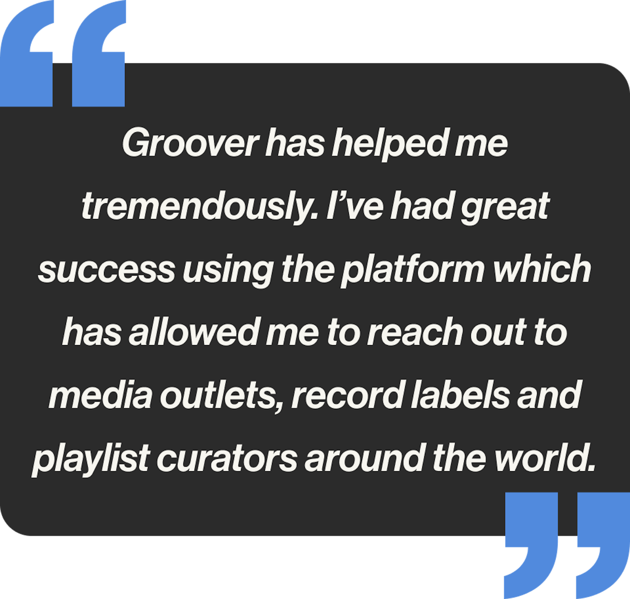 Groover has helped me tremendously. I’ve had great success using the platform which has allowed me to reach out to media outlets, record labels and playlist curators around the world.