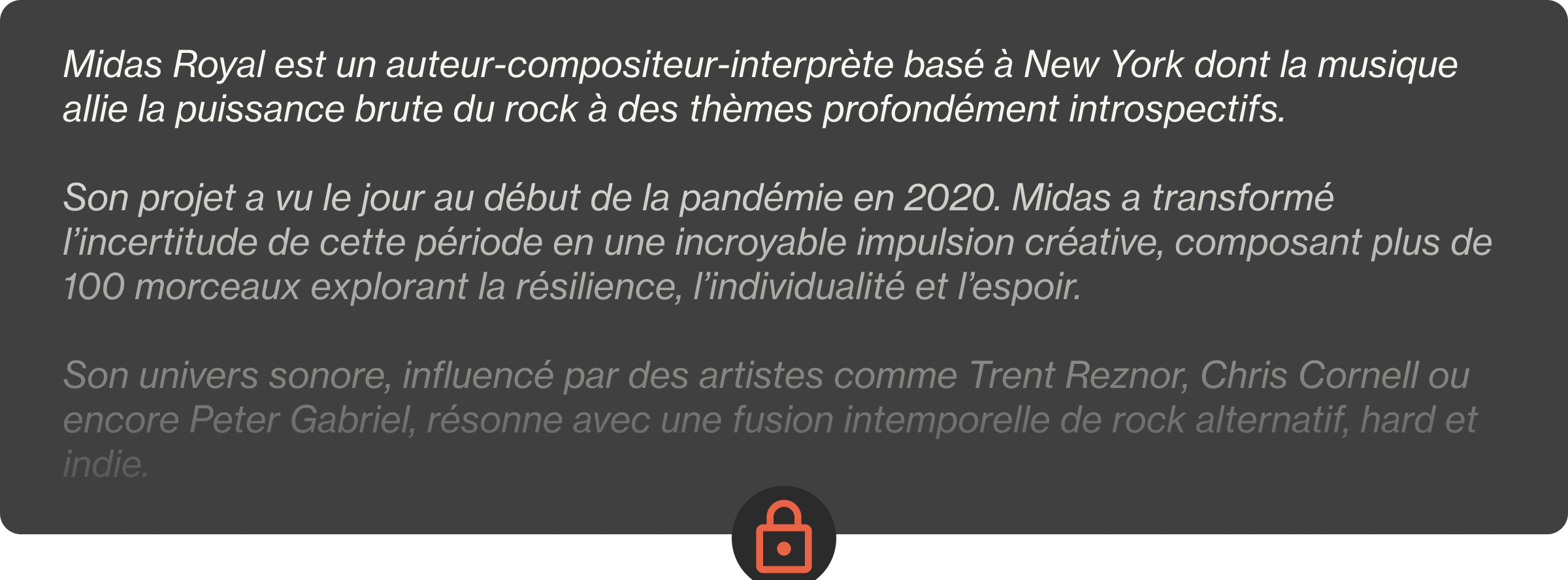 Midas Royal est un auteur-compositeur-interprète basé à New York dont la musique allie la puissance brute du rock à des thèmes profondément introspectifs.  Son projet a vu le jour au début de la pandémie en 2020. Midas a transformé l’incertitude de cette période en une incroyable impulsion créative, composant plus de 100 morceaux explorant la résilience, l’individualité et l’espoir.