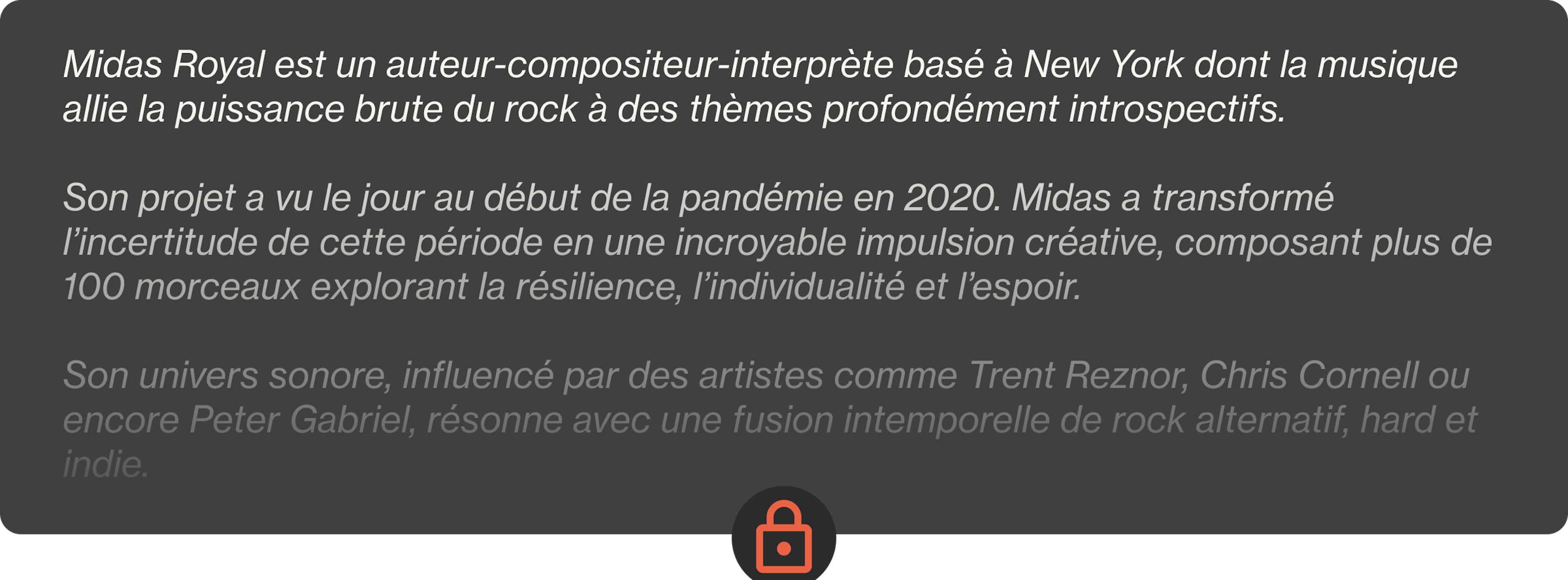 Midas Royal est un auteur-compositeur-interprète basé à New York dont la musique allie la puissance brute du rock à des thèmes profondément introspectifs.  Son projet a vu le jour au début de la pandémie en 2020. Midas a transformé l’incertitude de cette période en une incroyable impulsion créative, composant plus de 100 morceaux explorant la résilience, l’individualité et l’espoir.