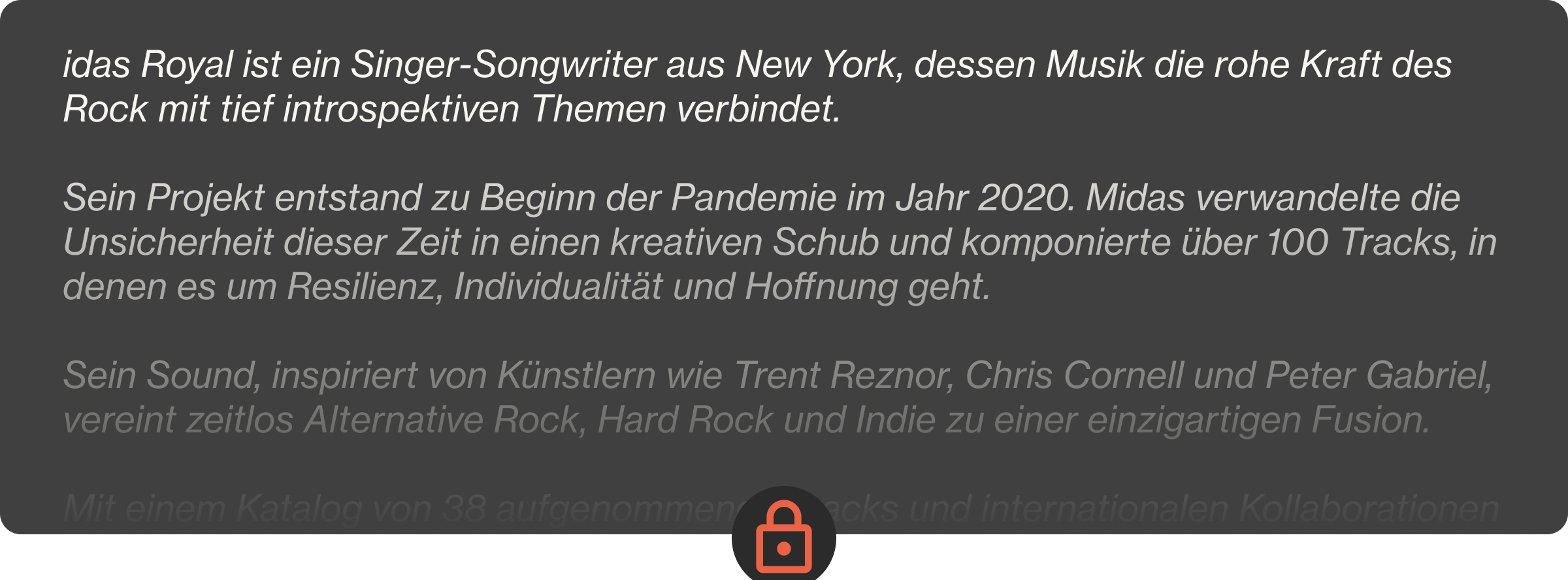 Midas Royal ist ein Singer-Songwriter aus New York, dessen Musik die rohe Kraft des Rock mit tief introspektiven Themen verbindet.  Sein Projekt entstand zu Beginn der Pandemie im Jahr 2020. Midas verwandelte die Unsicherheit dieser Zeit in einen kreativen Schub und komponierte über 100 Tracks, in denen es um Resilienz, Individualität und Hoffnung geht.  Sein Sound, inspiriert von Künstlern wie Trent Reznor, Chris Cornell und Peter Gabriel, vereint zeitlos Alternative Rock, Hard Rock und Indie zu einer einzigartigen Fusion.