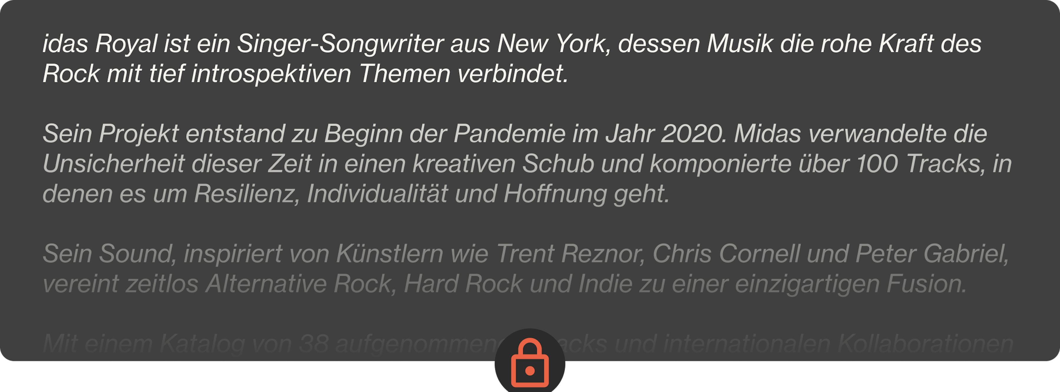 Midas Royal ist ein Singer-Songwriter aus New York, dessen Musik die rohe Kraft des Rock mit tief introspektiven Themen verbindet.  Sein Projekt entstand zu Beginn der Pandemie im Jahr 2020. Midas verwandelte die Unsicherheit dieser Zeit in einen kreativen Schub und komponierte über 100 Tracks, in denen es um Resilienz, Individualität und Hoffnung geht.  Sein Sound, inspiriert von Künstlern wie Trent Reznor, Chris Cornell und Peter Gabriel, vereint zeitlos Alternative Rock, Hard Rock und Indie zu einer einzigartigen Fusion.