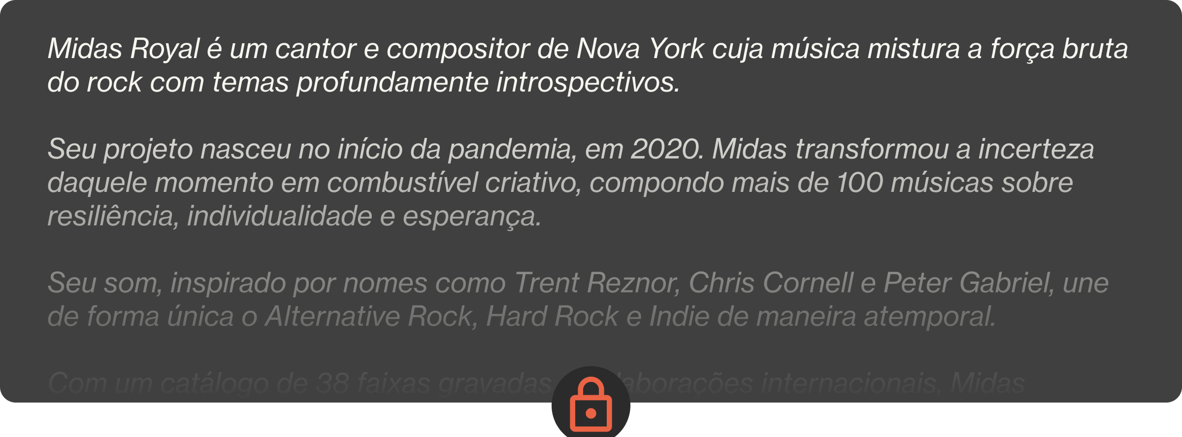 Midas Royal é um cantor e compositor de Nova York cuja música mistura a força bruta do rock com temas profundamente introspectivos.  Seu projeto nasceu no início da pandemia, em 2020. Midas transformou a incerteza daquele momento em combustível criativo, compondo mais de 100 músicas sobre resiliência, individualidade e esperança.