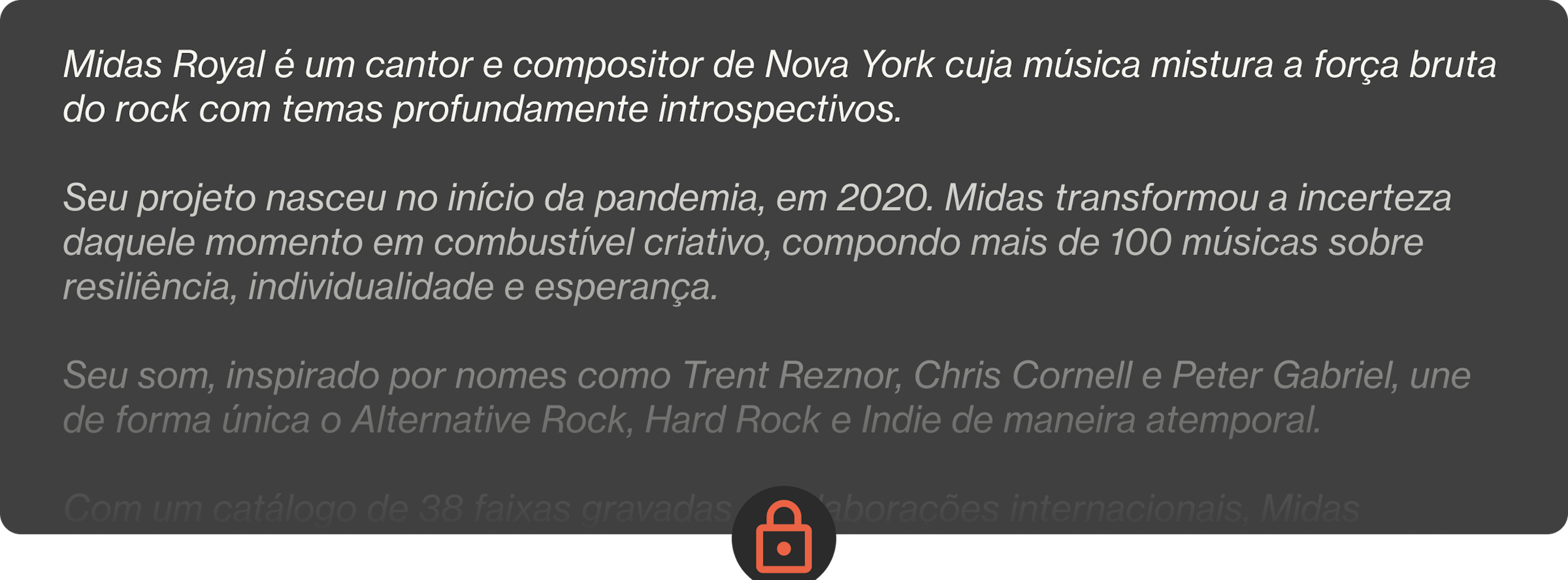 Midas Royal é um cantor e compositor de Nova York cuja música mistura a força bruta do rock com temas profundamente introspectivos.  Seu projeto nasceu no início da pandemia, em 2020. Midas transformou a incerteza daquele momento em combustível criativo, compondo mais de 100 músicas sobre resiliência, individualidade e esperança.