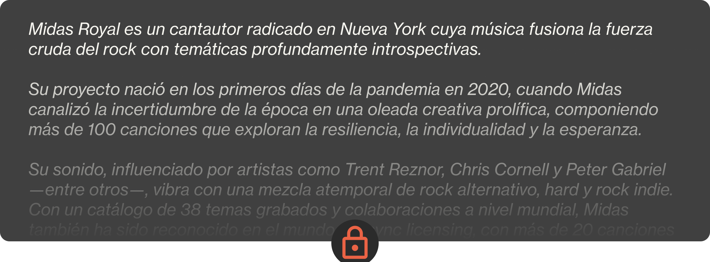 Midas Royal es un cantautor radicado en Nueva York cuya música fusiona la fuerza cruda del rock con temáticas profundamente introspectivas.  Su proyecto nació en los primeros días de la pandemia en 2020, cuando Midas canalizó la incertidumbre de la época en una oleada creativa prolífica, componiendo más de 100 canciones que exploran la resiliencia, la individualidad y la esperanza.