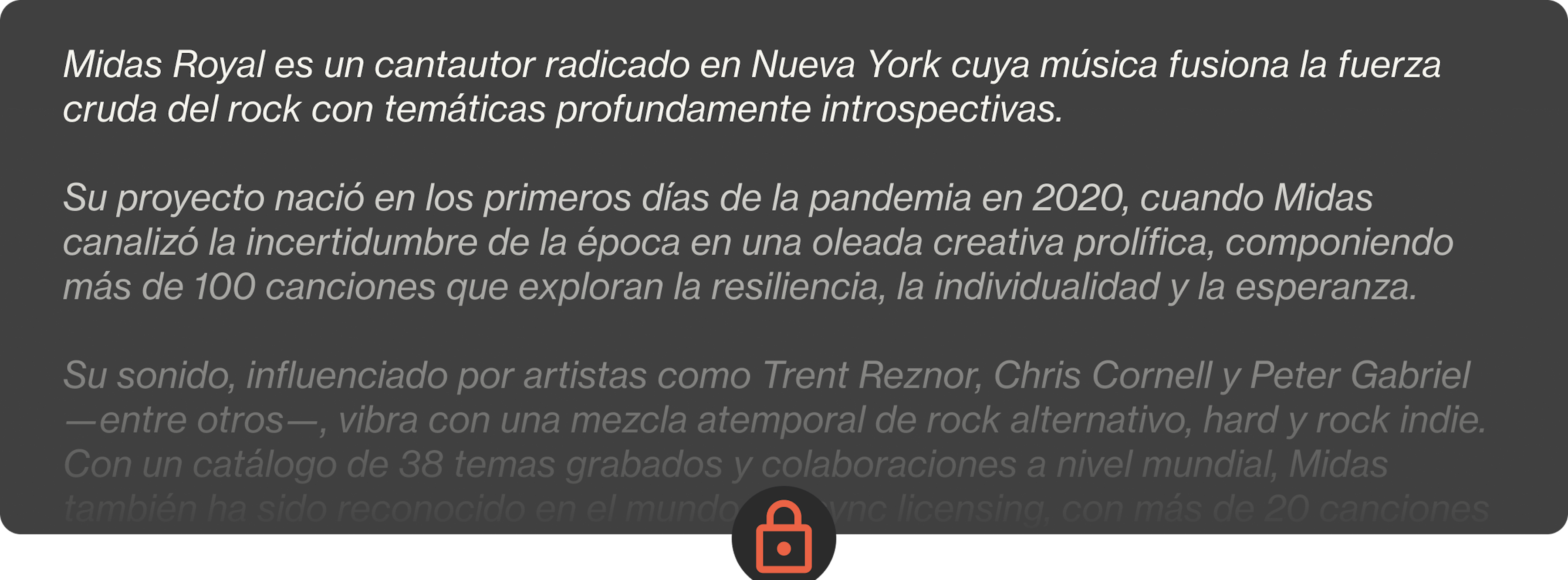 Midas Royal es un cantautor radicado en Nueva York cuya música fusiona la fuerza cruda del rock con temáticas profundamente introspectivas.  Su proyecto nació en los primeros días de la pandemia en 2020, cuando Midas canalizó la incertidumbre de la época en una oleada creativa prolífica, componiendo más de 100 canciones que exploran la resiliencia, la individualidad y la esperanza.