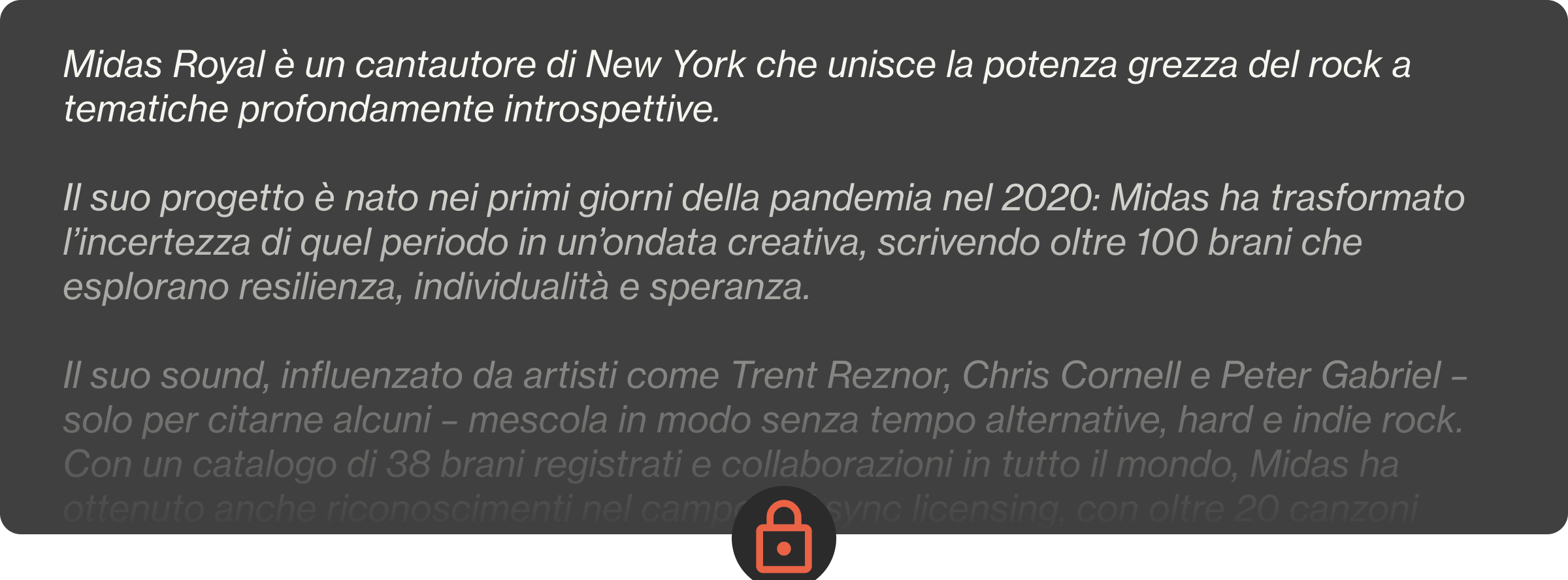 Midas Royal è un cantautore di New York che unisce la potenza grezza del rock a tematiche profondamente introspettive.  Il suo progetto è nato nei primi giorni della pandemia nel 2020: Midas ha trasformato l’incertezza di quel periodo in un’ondata creativa, scrivendo oltre 100 brani che esplorano resilienza, individualità e speranza.