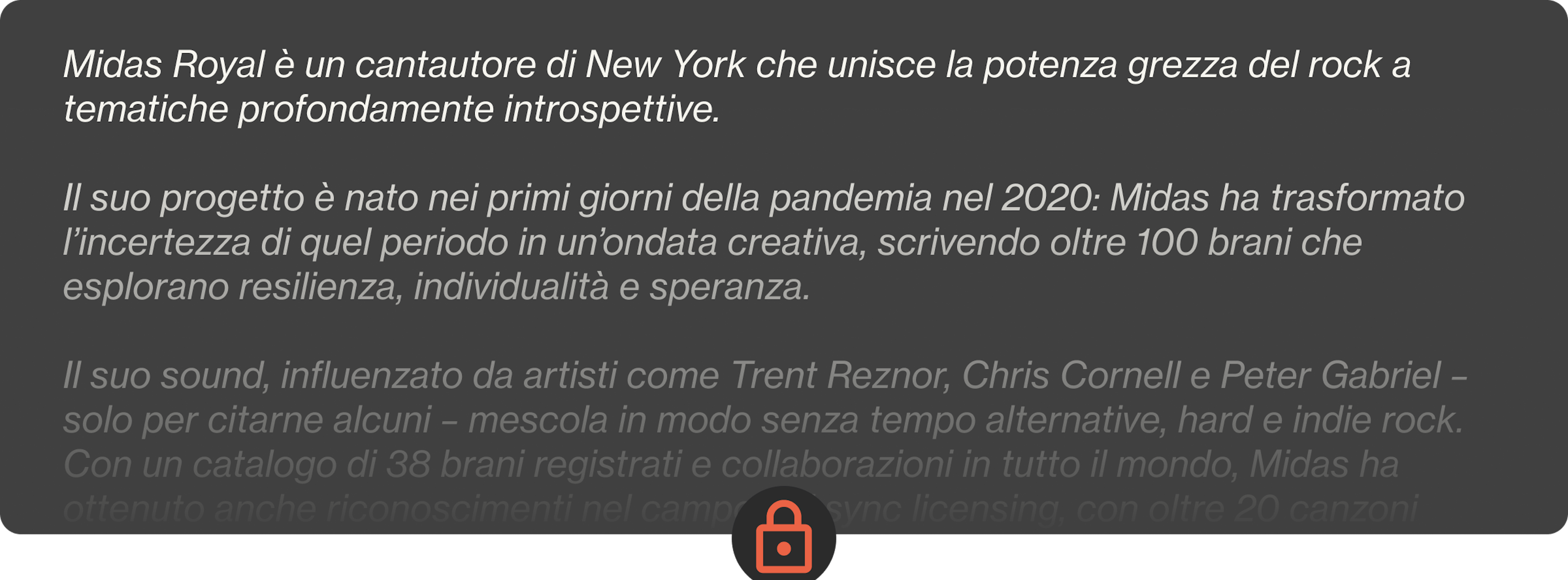 Midas Royal è un cantautore di New York che unisce la potenza grezza del rock a tematiche profondamente introspettive.  Il suo progetto è nato nei primi giorni della pandemia nel 2020: Midas ha trasformato l’incertezza di quel periodo in un’ondata creativa, scrivendo oltre 100 brani che esplorano resilienza, individualità e speranza.