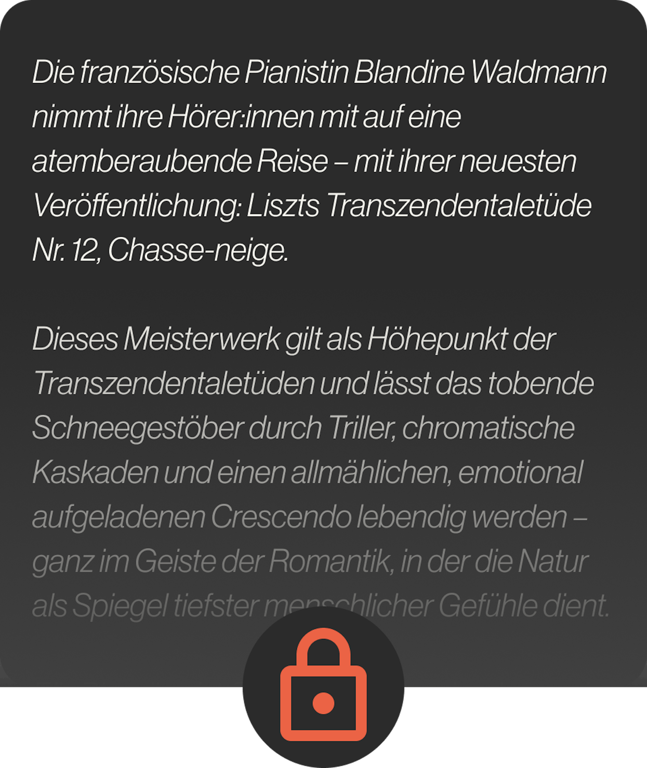 Die französische Pianistin Blandine Waldmann nimmt ihre Hörer:innen mit auf eine atemberaubende Reise – mit ihrer neuesten Veröffentlichung: Liszts Transzendentaletüde Nr. 12, Chasse-neige.  Dieses Meisterwerk gilt als Höhepunkt der Transzendentaletüden und lässt das tobende Schneegestöber durch Triller, chromatische Kaskaden und einen allmählichen, emotional aufgeladenen Crescendo lebendig werden – ganz im Geiste der Romantik, in der die Natur als Spiegel tiefster menschlicher Gefühle dient.  Für Blandine ist Chasse-neige mehr als nur ein virtuos-technisches Glanzstück. „Die Natur wird zum Symbol – sie spiegelt die intensivsten Emotionen und inneren Konflikte wider“, erklärt sie und zieht Parallelen zwischen Liszts Musik und den stimmungsvollen Landschaften von Friedrich oder Turner. Ihre nuancenreiche Interpretation bringt die psychologische Tiefe und das moderne, fast zukunftsweisende Chromatikspektrum der Etüde zum Vorschein – und unterstreicht ihre zeitlose Kraft.  Diese Veröffentlichung bildet den Auftakt zu Blandines ambitioniertem Konzertzyklus in vier Teilen, der ganz dem Schaffen von Liszt und Skrjabin gewidmet ist – ein spannendes Aufeinandertreffen von romantischer Vorstellungskraft und mystischer Moderne. Lass dich mitreißen von ihrer Kunst, in der poetischer Ausdruck und technische Brillanz eins werden.