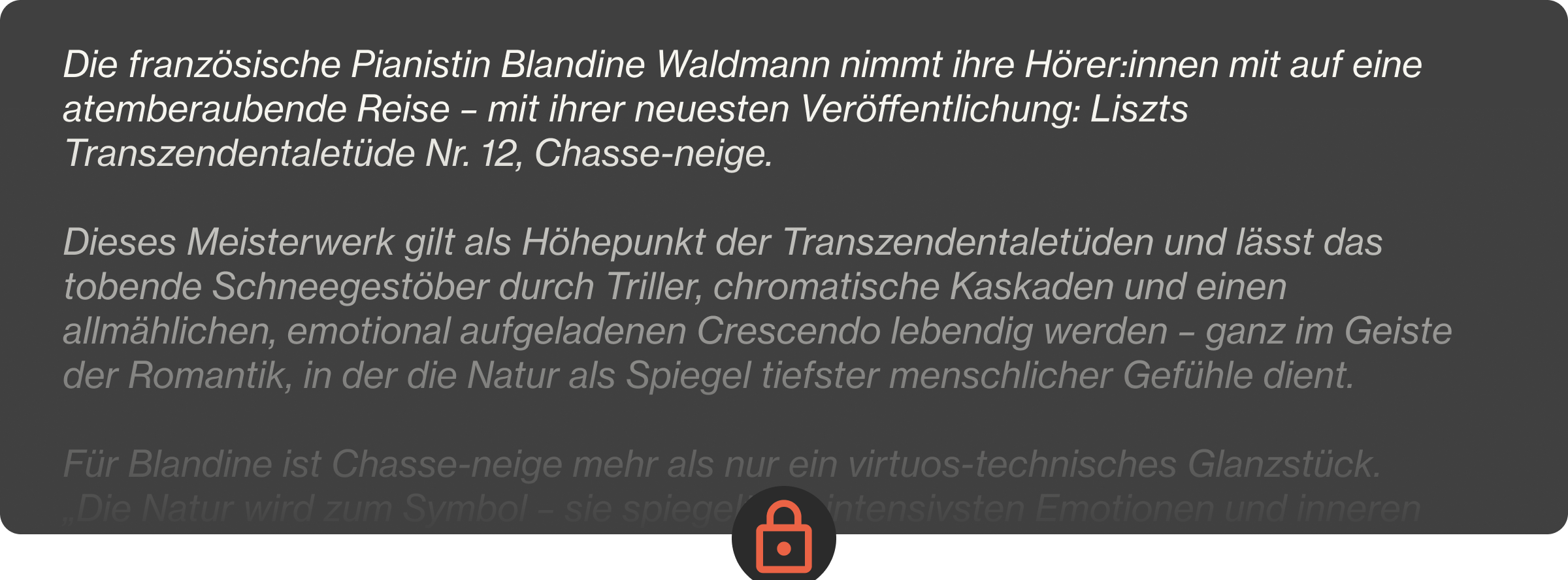 Die französische Pianistin Blandine Waldmann nimmt ihre Hörer:innen mit auf eine atemberaubende Reise – mit ihrer neuesten Veröffentlichung: Liszts Transzendentaletüde Nr. 12, Chasse-neige.  Dieses Meisterwerk gilt als Höhepunkt der Transzendentaletüden und lässt das tobende Schneegestöber durch Triller, chromatische Kaskaden und einen allmählichen, emotional aufgeladenen Crescendo lebendig werden – ganz im Geiste der Romantik, in der die Natur als Spiegel tiefster menschlicher Gefühle dient.  Für Blandine ist Chasse-neige mehr als nur ein virtuos-technisches Glanzstück. „Die Natur wird zum Symbol – sie spiegelt die intensivsten Emotionen und inneren Konflikte wider“, erklärt sie und zieht Parallelen zwischen Liszts Musik und den stimmungsvollen Landschaften von Friedrich oder Turner. Ihre nuancenreiche Interpretation bringt die psychologische Tiefe und das moderne, fast zukunftsweisende Chromatikspektrum der Etüde zum Vorschein – und unterstreicht ihre zeitlose Kraft.  Diese Veröffentlichung bildet den Auftakt zu Blandines ambitioniertem Konzertzyklus in vier Teilen, der ganz dem Schaffen von Liszt und Skrjabin gewidmet ist – ein spannendes Aufeinandertreffen von romantischer Vorstellungskraft und mystischer Moderne. Lass dich mitreißen von ihrer Kunst, in der poetischer Ausdruck und technische Brillanz eins werden.