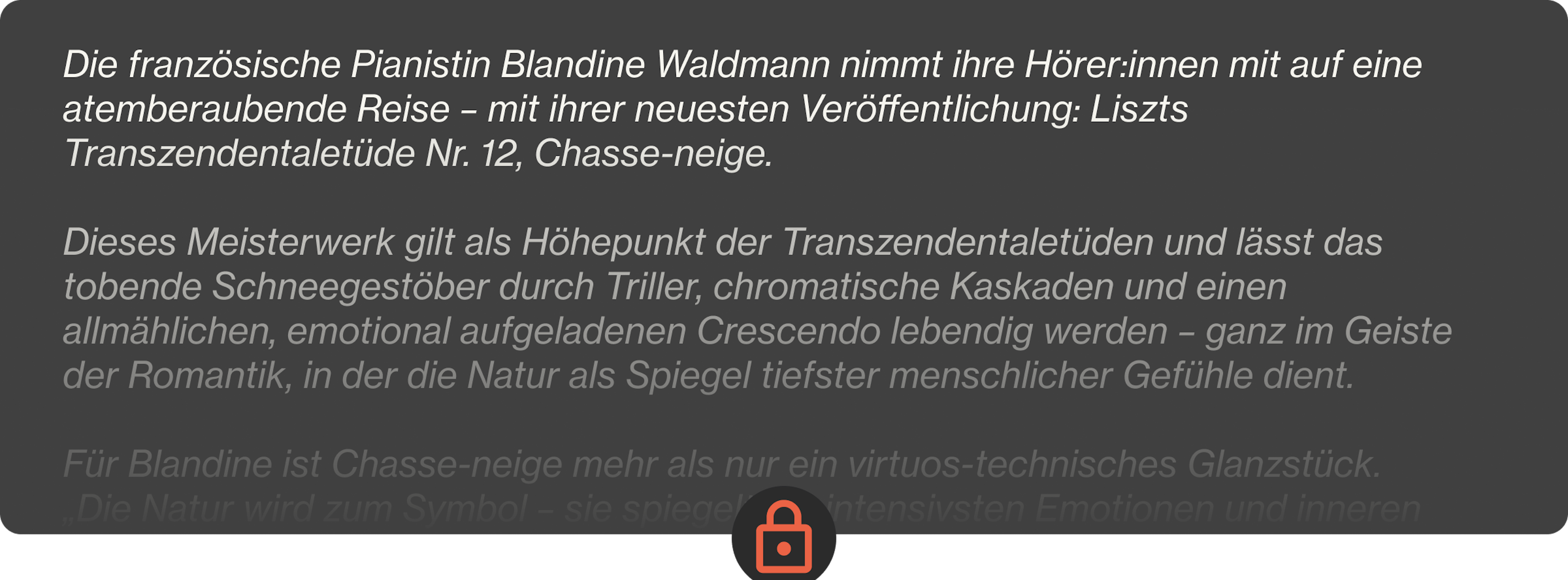 Die französische Pianistin Blandine Waldmann nimmt ihre Hörer:innen mit auf eine atemberaubende Reise – mit ihrer neuesten Veröffentlichung: Liszts Transzendentaletüde Nr. 12, Chasse-neige.  Dieses Meisterwerk gilt als Höhepunkt der Transzendentaletüden und lässt das tobende Schneegestöber durch Triller, chromatische Kaskaden und einen allmählichen, emotional aufgeladenen Crescendo lebendig werden – ganz im Geiste der Romantik, in der die Natur als Spiegel tiefster menschlicher Gefühle dient.  Für Blandine ist Chasse-neige mehr als nur ein virtuos-technisches Glanzstück. „Die Natur wird zum Symbol – sie spiegelt die intensivsten Emotionen und inneren Konflikte wider“, erklärt sie und zieht Parallelen zwischen Liszts Musik und den stimmungsvollen Landschaften von Friedrich oder Turner. Ihre nuancenreiche Interpretation bringt die psychologische Tiefe und das moderne, fast zukunftsweisende Chromatikspektrum der Etüde zum Vorschein – und unterstreicht ihre zeitlose Kraft.  Diese Veröffentlichung bildet den Auftakt zu Blandines ambitioniertem Konzertzyklus in vier Teilen, der ganz dem Schaffen von Liszt und Skrjabin gewidmet ist – ein spannendes Aufeinandertreffen von romantischer Vorstellungskraft und mystischer Moderne. Lass dich mitreißen von ihrer Kunst, in der poetischer Ausdruck und technische Brillanz eins werden.