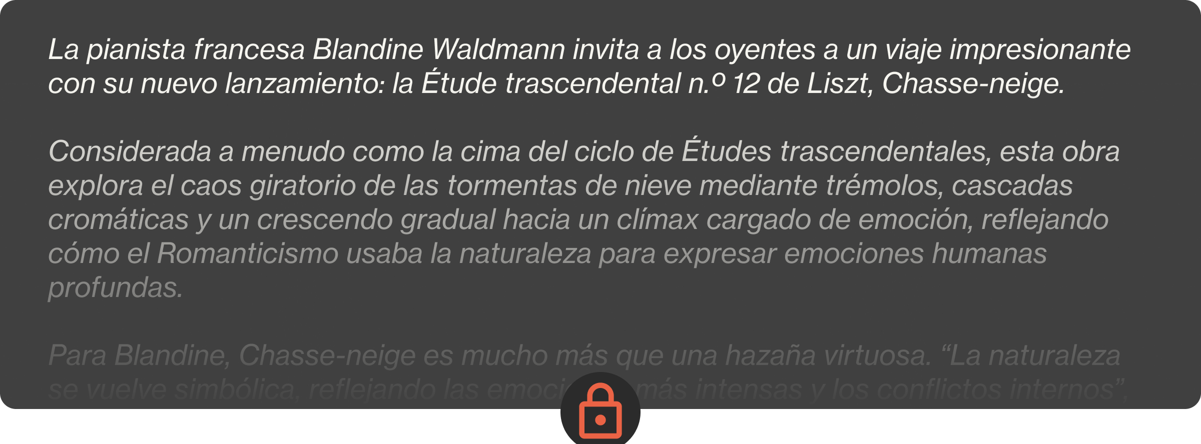 La pianista francesa Blandine Waldmann invita a los oyentes a un viaje impresionante con su nuevo lanzamiento: la Étude trascendental n.º 12 de Liszt, Chasse-neige.  Considerada a menudo como la cima del ciclo de Études trascendentales, esta obra explora el caos giratorio de las tormentas de nieve mediante trémolos, cascadas cromáticas y un crescendo gradual hacia un clímax cargado de emoción, reflejando cómo el Romanticismo usaba la naturaleza para expresar emociones humanas profundas.  Para Blandine, Chasse-neige es mucho más que una hazaña virtuosa. “La naturaleza se vuelve simbólica, reflejando las emociones más intensas y los conflictos internos”, explica, trazando paralelismos entre la música de Liszt y los paisajes evocadores de Friedrich o Turner. Su interpretación matizada capta la profundidad psicológica del estudio y su cromatismo casi modernista, subrayando su resonancia atemporal.