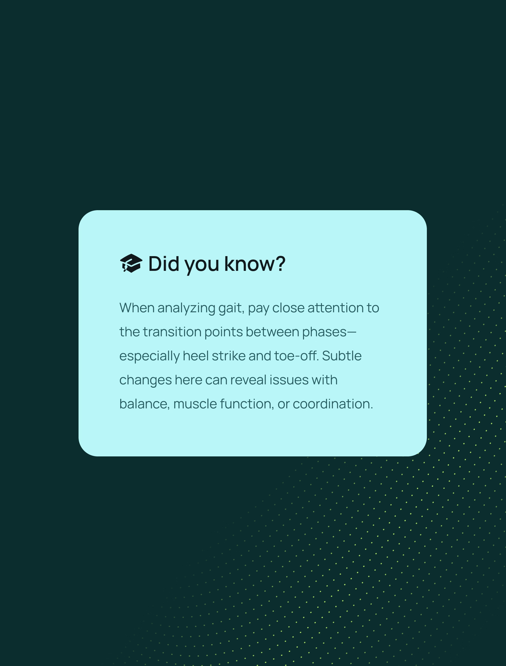 A teal graphic with a white box containing text: “Did you know? When analyzing gait, pay close attention to the transition points between phases—especially heel strike and toe-off. Subtle changes here can reveal issues with balance, muscle function, or coordination.”.