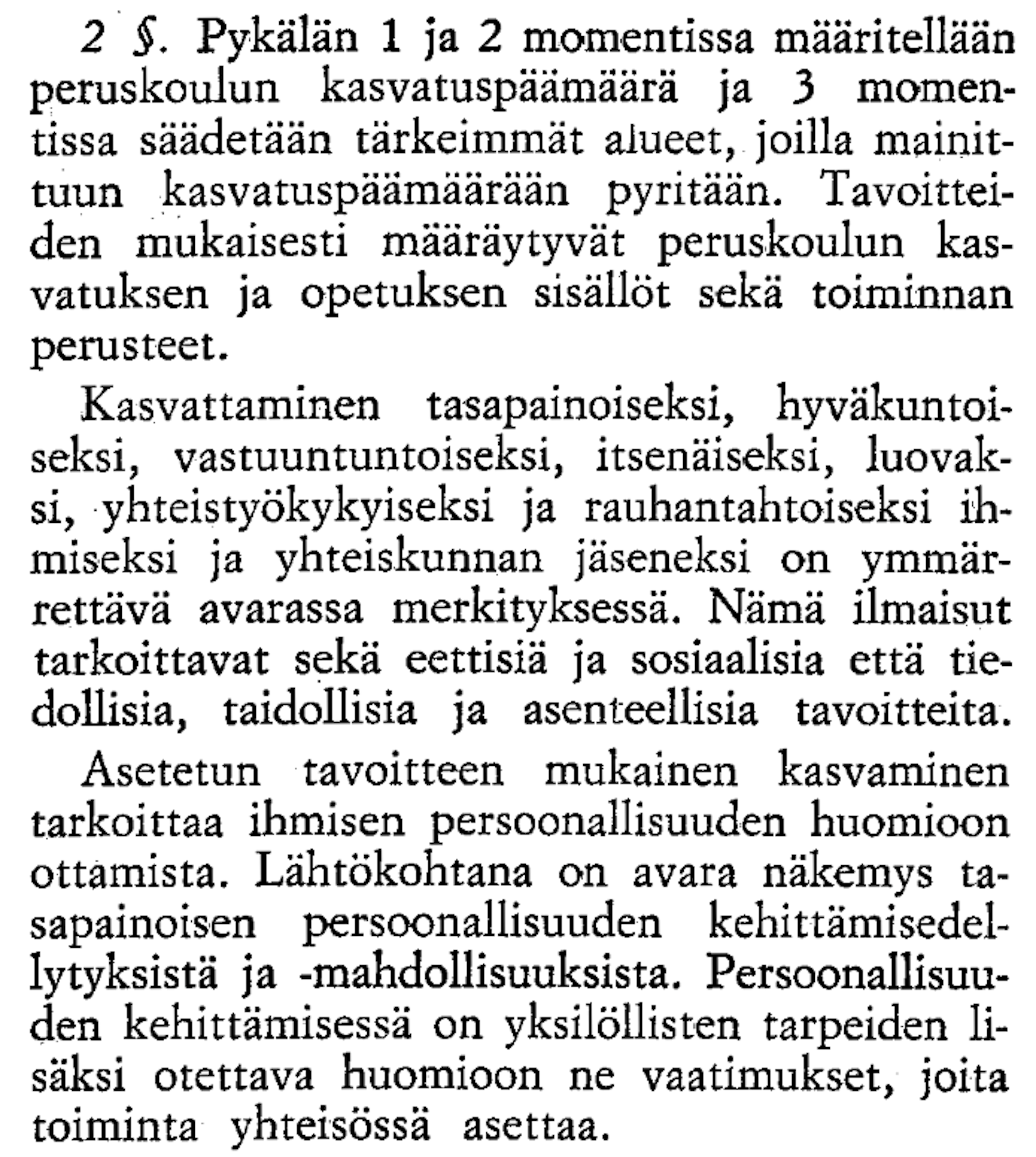2 §. Pykälän 1 ja 2 momentissa määritellään peruskokulun kasvatuspäämärä ja 3 momentissa säädetään tärkeimmät alueet, joilla mainittuun kasvatuspäärään pyritään. Tavoitteiden mukaisesti määräytyvät peruskokulun kasvatuksen ja opetuksen sisällöt sekä toiminnan perusteet. Kasvattaminen tasapainoiseksi, hyväkuntoiseksi, vastuuntuntoiseksi, itsenäiseksi, luovaksi, yhteistyökykyiseksi ja rauhantahtoiseksi ihmiseksi ja yhteiskunnan jäseneksi on ymmärrettävä avarassa merkityksessä. Nämä ilmaisut tarkoittavat sekä eettisiä ja sosiaalisia että tiedollisia, taidollisia ja asenteellisia tavoitteita. Asetetun tavoitteen mukainen kasvaminen tarkoittaa ihmisen persoonallisuuden kehittämisedellytyksiä ja -mahdollisuuksia. Persoonallisuuden kehittämisessä on yksilöllisten tarpeiden lisäksi otettava huomioon ne vaatimukset, joita toiminta yhteisössä asettaa.