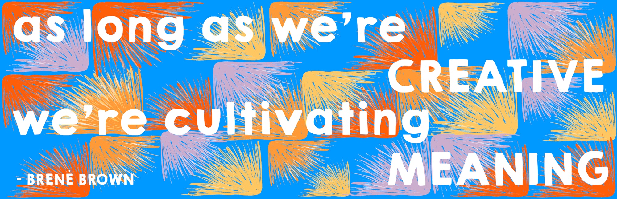 As Long As We're Creative As long as we're creative, we're cultivating meaning – Brené Brown