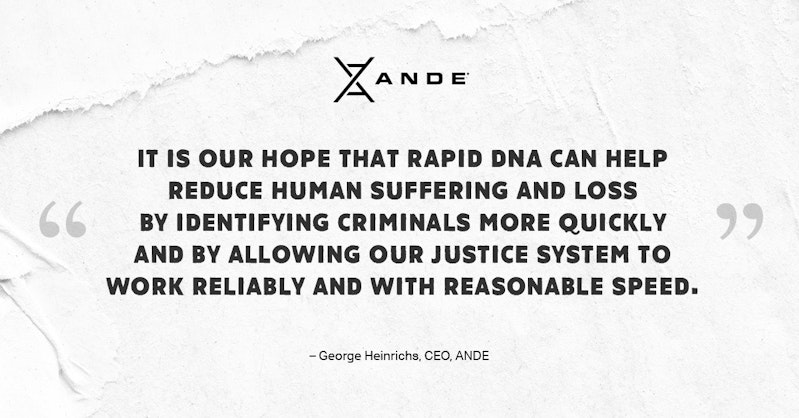 “It is our hope that Rapid DNA can help reduce human suffering and loss by identifying criminals more quickly and by allowing our justice system to work reliably and with reasonable speed.” —George Heinrichs · CEO, ANDE