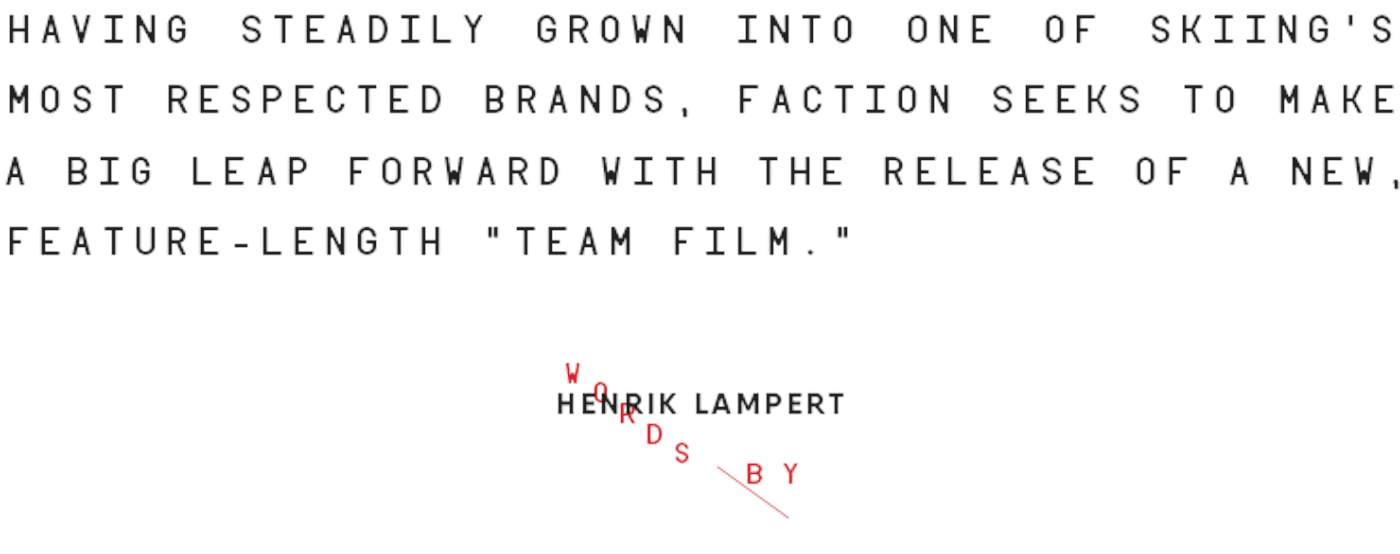 HAVING STEADILY GROWN INTO ONE OF SKIING’S MOST RESPECTED BRANDS, FACTION SEEKS TO MAKE A BIG LEAP FORWARD WITH THE RELEASE OF A NEW, FEATURE-LENGTH “TEAM FILM.”