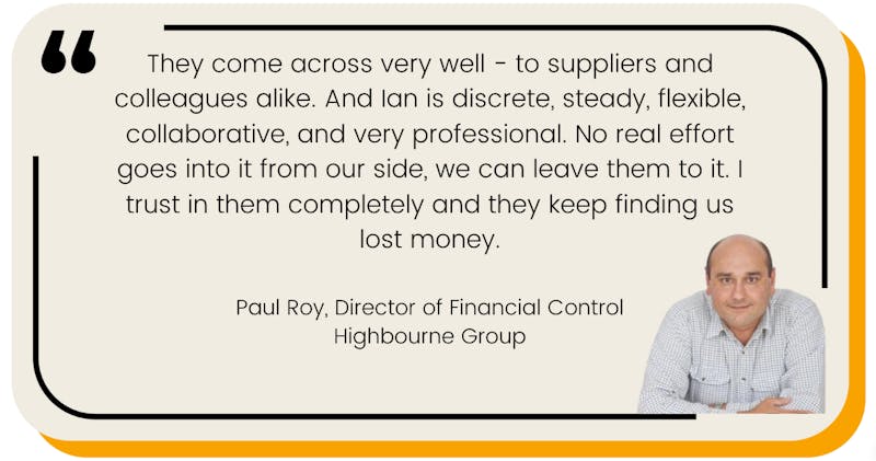 They come across very well - to suppliers and colleagues alike. And Ian is discrete, steady, flexible, collaborative, and very professional. No real effort goes into it from our side, we can leave them to it. I trust in them completely and they keep finding us lost money.  Paul Roy, Director of Financial Control Highbourne Group