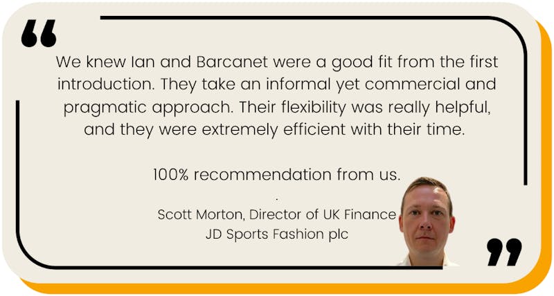 We knew Ian and Barcanet were a good fit from the first introduction. They take an informal yet commercial and pragmatic approach. Their flexibility was really helpful, and they were extremely efficient with their time.   100% recommendation from us. . Scott Morton, Director of UK Finance JD Sports Fashion plc