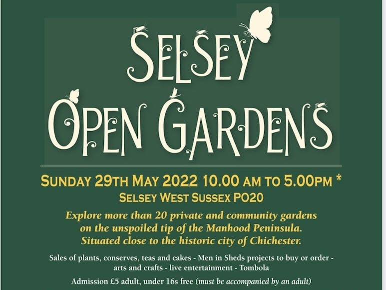 Selsey Open Gardens Selsey Open Gardens. Sunday 29th May 2022. 10am to 5pm. Selsey, West Sussex, PO20. Enjoy more that 20 private and communtity gardens on the unspoiled tip of the Manhood Peninsula. Situated close to the historic city of Chichester. Sales of plants, conserves, teas and cakes - Men in Sheds projects to buy or order - arts and crafts - live entertainment - tombola. Admission £5 adult, under 16s free (must be accompanied by an adult).