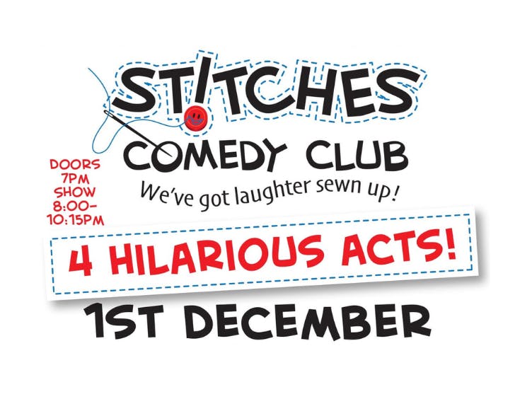 Stitches Comedy Club. We've got laughter Sewn up! Doors open 7pm. Show 8-00 - 10.15pm. 4 hilarious acts. 1st December. James Alderson - your M.C for the night. Hal Cruttendem - star of Live at the Apollo. Mark Simmons - Star of Mock The Week. Huge Davies - Star of 8 out of 10 Cats.