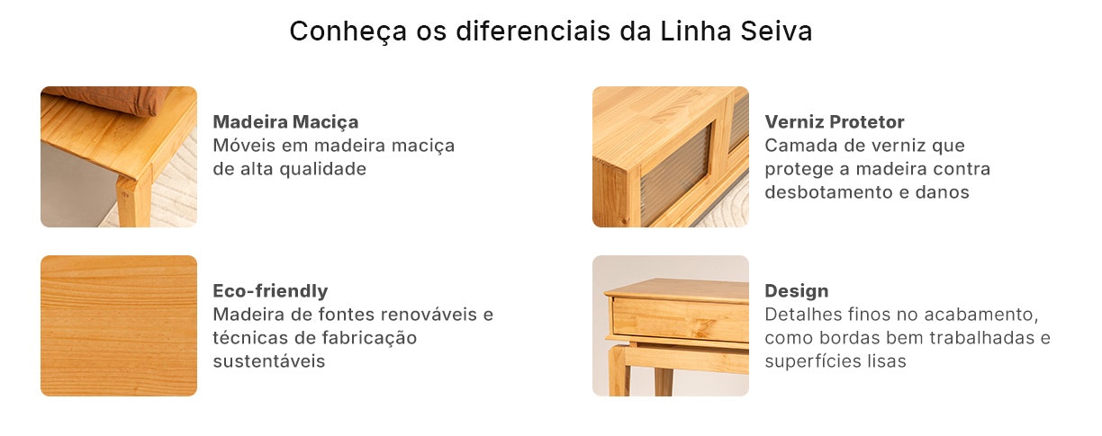 Toda linha Seiva é feita em madeira maciça, conhecida por sua resistência e longevidade, garantindo um móvel robusto que durará por muitos anos. Aplicação de verniz que protege a madeira contra desbotamento e danos, realçando sua beleza natural.