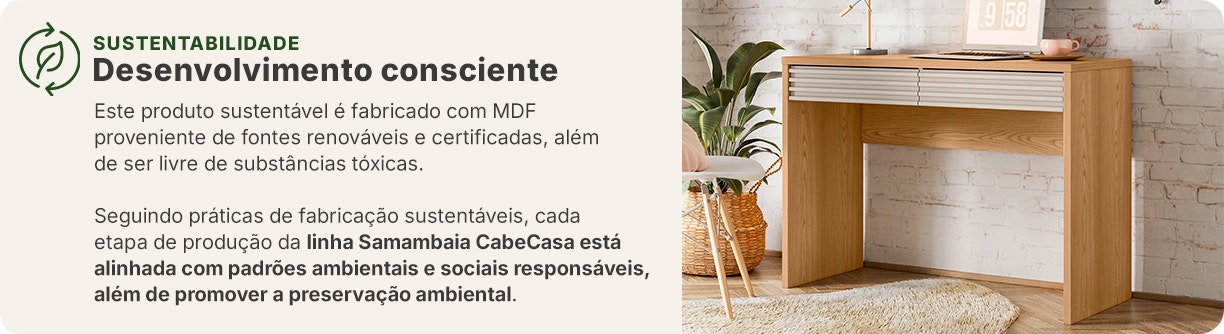 Esses móveis são fabricados com MDF proveniente de fontes renováveis e certificadas, além disso, é livre de substâncias tóxicas.