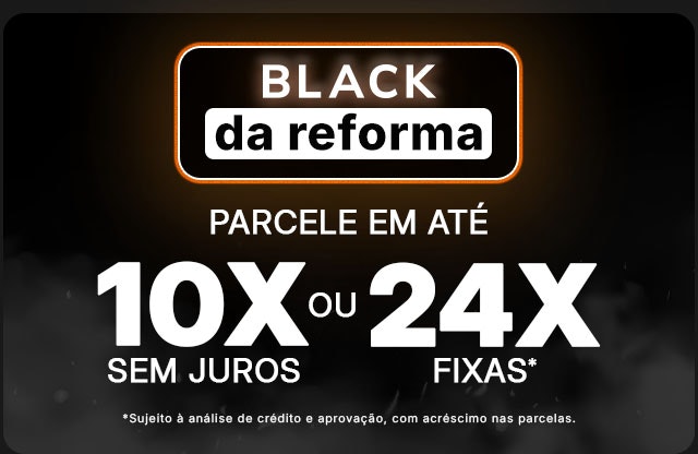 Black da Reforma: parcele em até 10x sem juros OU 24x fixas, sujeito a análise de crédito e aprovação, com acréscimo nas parcelas.