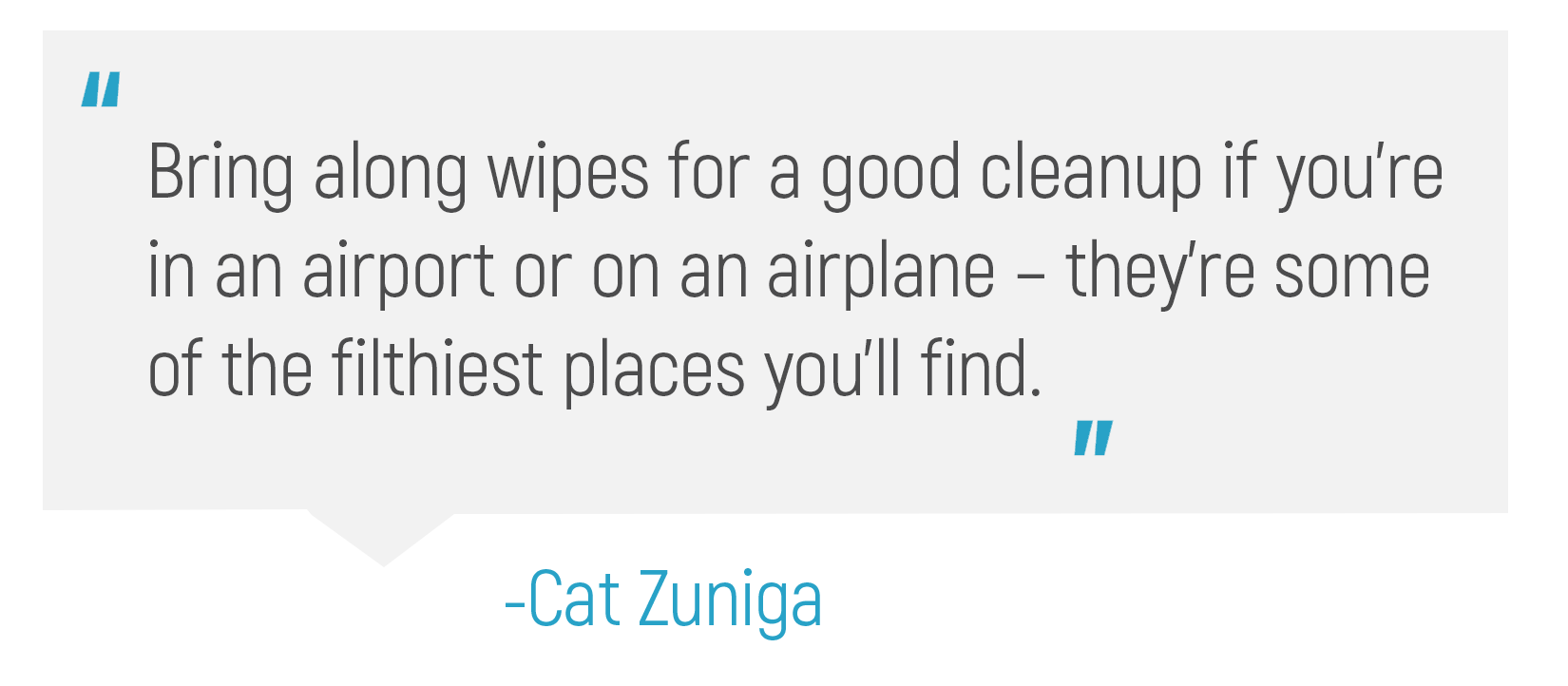 "Bring along wipes for a good cleanup if you're in an airport or on an airplane - they're some of the filthiest places you'll find."
