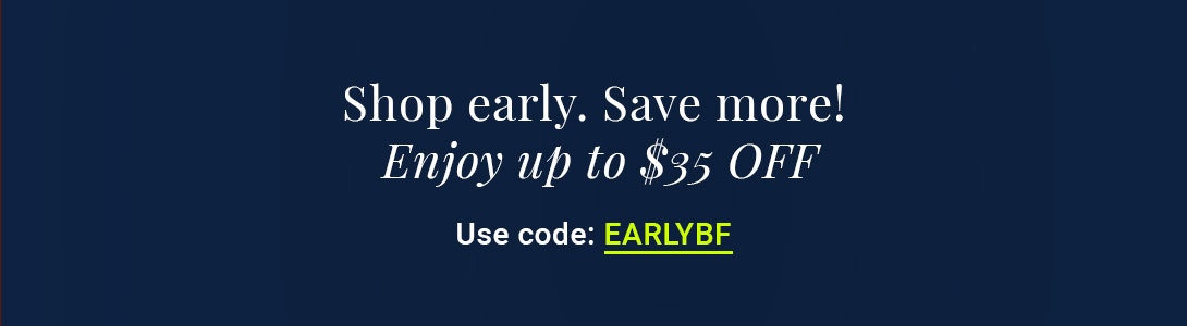 Shop early to save big! Use code EARLYBF for up to $35 off your order.