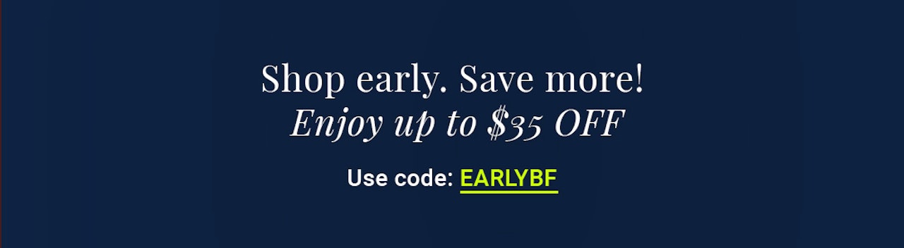 Shop early to save big! Use code EARLYBF for up to $35 off your order.