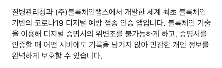 질병관리청과 (주)블록체인랩스에서 개발한 세계 최초 블록체인 기반의 코로나19 디지털 예방 접종 인증 앱입니다. 블록체인 기술을 이용해 디지털 증명서의 위변조를 불가능하게 하고, 증명서를 인증할 때 어떤 서버에도 기록을 남기지 않아 민감한 개인 정보를 완벽하게 보호할 수 있습니다.