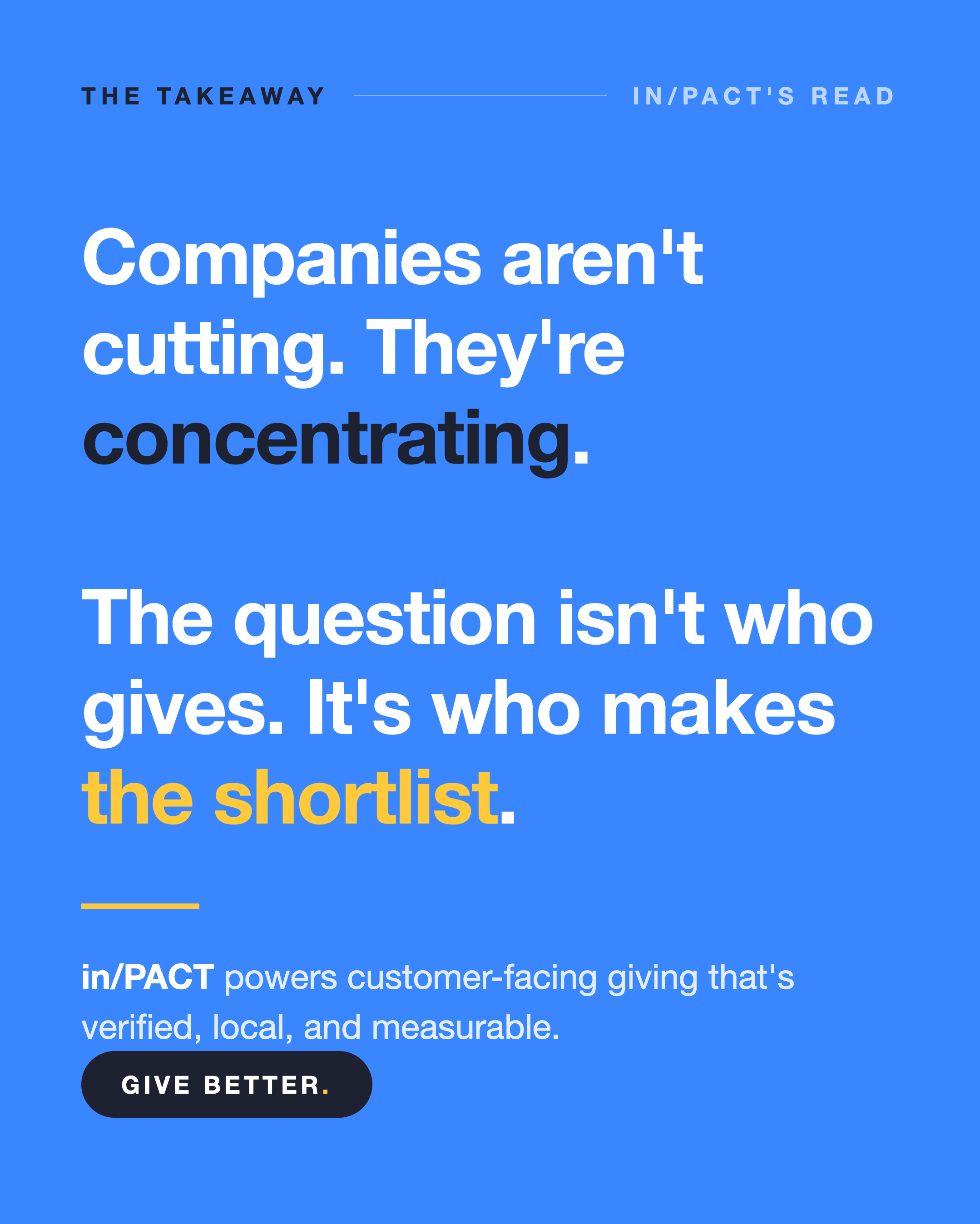 The takeaway: the question isn't who gives, it's who makes the shortlist Blue quote card reading: companies aren't cutting, they're concentrating. The question isn't who gives, it's who makes the shortlist. in/PACT powers customer-facing giving that's verified, local, and measurable. Give Better.