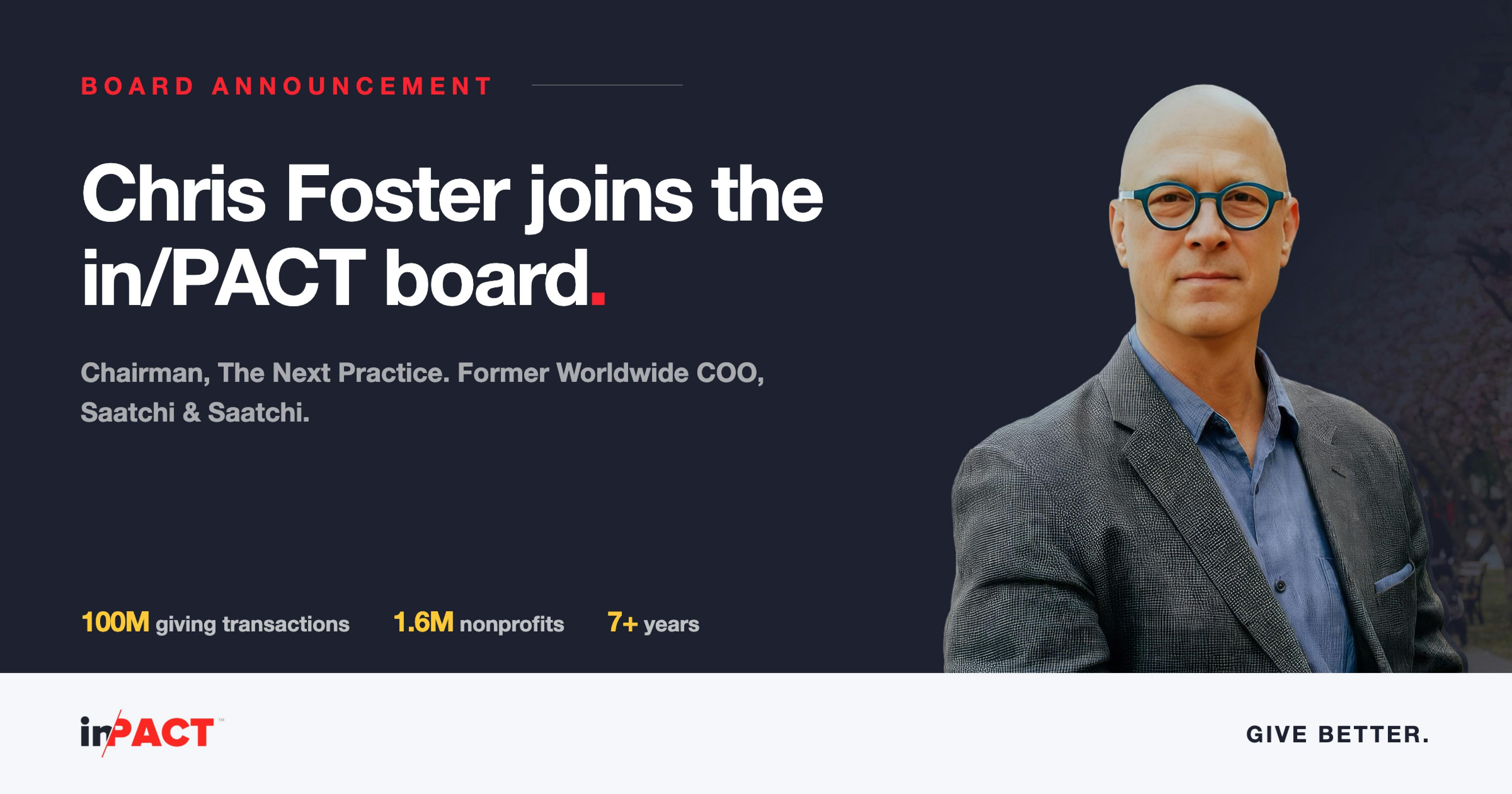 Chris Foster joins the in/PACT Board of Directors Announcement tile: Chris Foster joins the in/PACT Board of Directors. Chairman, The Next Practice. Former Worldwide COO, Saatchi & Saatchi. 100 million giving transactions last year, 1.6 million nonprofits in the global database, 7+ years running enterprise giving programs.