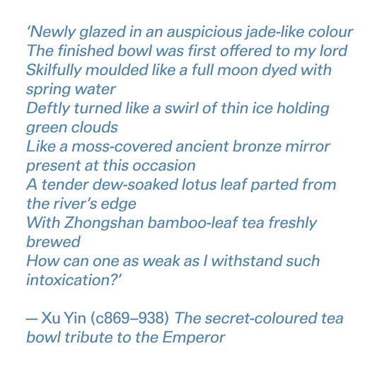 'Newly glazed in an auspiciousja de-like colour The finished bowl was first offered to my lord Skilf ully moulded like a full moon dyed with spring water Deftly turned like a swirl of thin ice holding green clouds Like a moss-covered ancient bronze mirror pr esent at this occasion A tender dew-soaked lotus leaf par ted from the river 's edge With Zhongshan bamboo-leaf tea freshly brewed How can one as weak as I withstand such intoxication?' –Xu Yin (c869-938) The secret-coloured tea bowl tribute to the Emperor