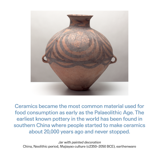 Curator text: Ceramics became the most common material used for food consumption as early as the Palaeolithic Age.The earliest known pottery in the world has been found in southern China where people started to make ceramics about 20,000 years ago and never stopped.