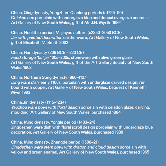 From Pottery to Porcelain pocket exhibition image credits: China, Qing dynasty, Yongzhen–Qianlong periods (c1725–50) Chicken cup porcelain with underglaze blue and doucai overglaze enamels, Art Gallery of New South Wales, gift of Mr J.H. Myrtle 1992 China, Neolithic period, Majiayao culture (c2350–2050 BCE) Jar with painted decoration earthenware, Art Gallery of New South Wales, gift of Elisabeth M. Smith 2002 China, Han dynasty (206 BCE – 220 CE) Food storage ‘bu’ jar 100s–200s, stoneware with olive green glaze, Art Gallery of New South Wales, gift of the Art Gallery Society of New South Wales 1962 China, Northern Song dynasty (960–1127) Ding ware dish early 1100s, porcelain with underglaze carved design, rim bound with copper, Art Gallery of New South Wales, bequest of Kenneth Myer 1993 China, Jin dynasty (1115–1234) Yaozhou ware bowl with floral design porcelain with celadon glaze; carving, moulding, Art Gallery of New South Wales, purchased 1984 China, Ming dynasty, Yongle period (1403–24) Jingdezhen ware dish with floral scroll design porcelain with underglaze blue decoration, Art Gallery of New South Wales, purchased 1988 China, Ming dynasty, Zhengde period (1506–21) Jingdezhen ware stem bowl with dragon and cloud design porcelain with yellow and green enamel, Art Gallery of New South Wales, purchased 1965