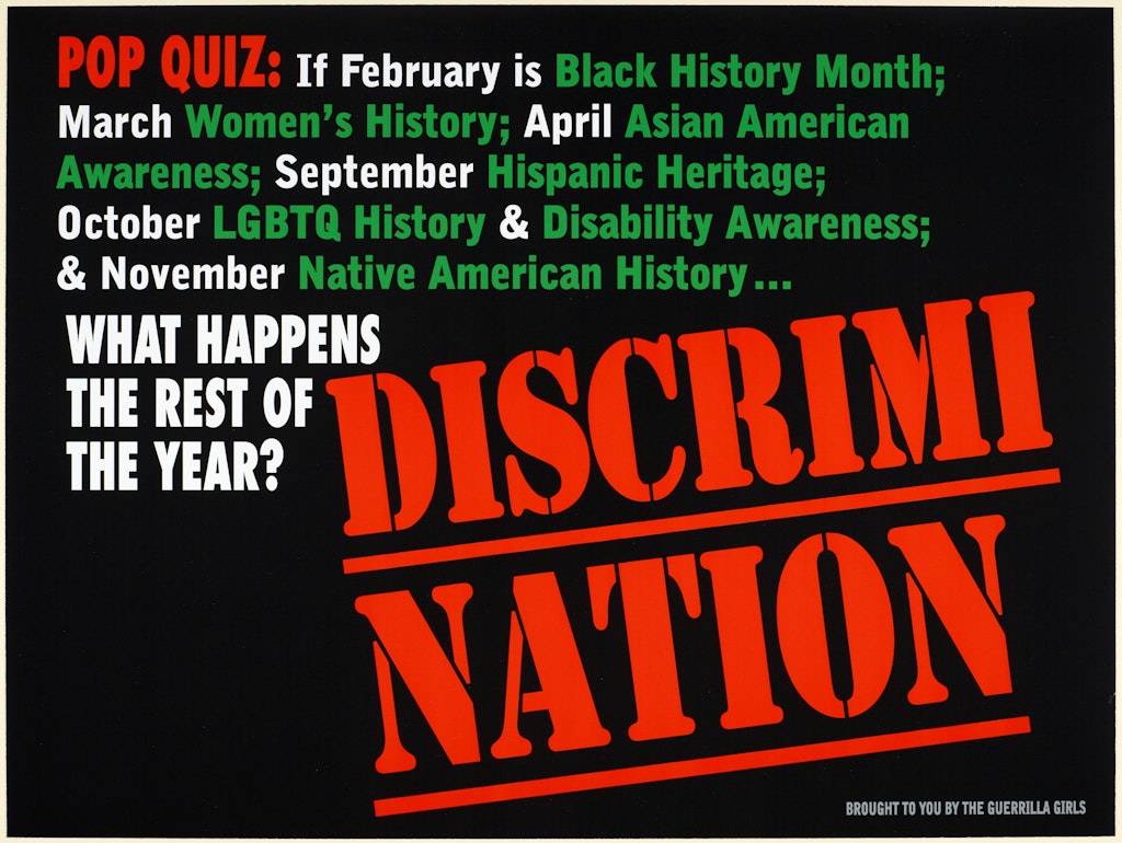 Poster with red, white and green text on black, which says:  'Pop quiz: If February is Black History Month; March Women's History; April Asian American Awareness; September Hispanic Heritage; October LGBTQ History & Disability Awareness; & November Native American History ... what happens the rest of the year? Discrimination. Brought to you by the Guerrilla Girls'