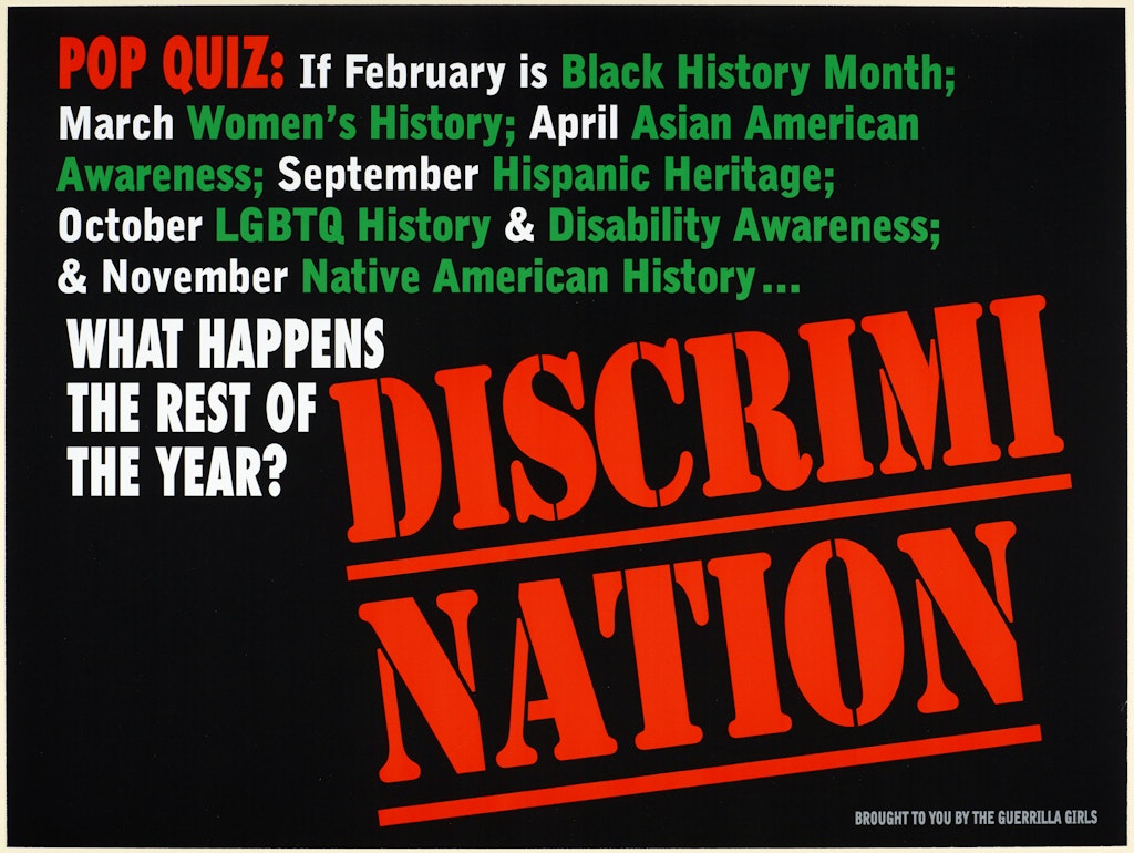 Poster with red, white and green text on black, which says: 'Pop quiz: If February is Black History Month; March Women's History; April Asian American Awareness; September Hispanic Heritage; October LGBTQ History & Disability Awareness; & November Native American History ... what happens the rest of the year? Discrimination. Brought to you by the Guerrilla Girls'