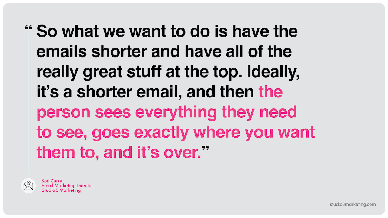 “So what we want to do is have the emails shorter and have all of the really great stuff at the top. Ideally, it's a shorter email, and then the person sees everything they need to see, goes exactly where you want them to, and it's over.”