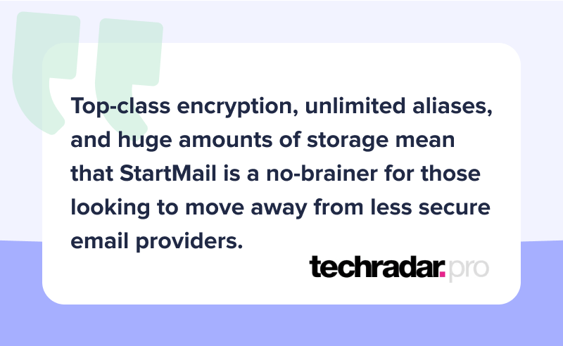 Quote of article from Techradar.pro: "Top-class encryption, unlimited aliases, and huge amounts of storage mean that StartMail is a no-brainer for those looking to move away from less secure email providers"