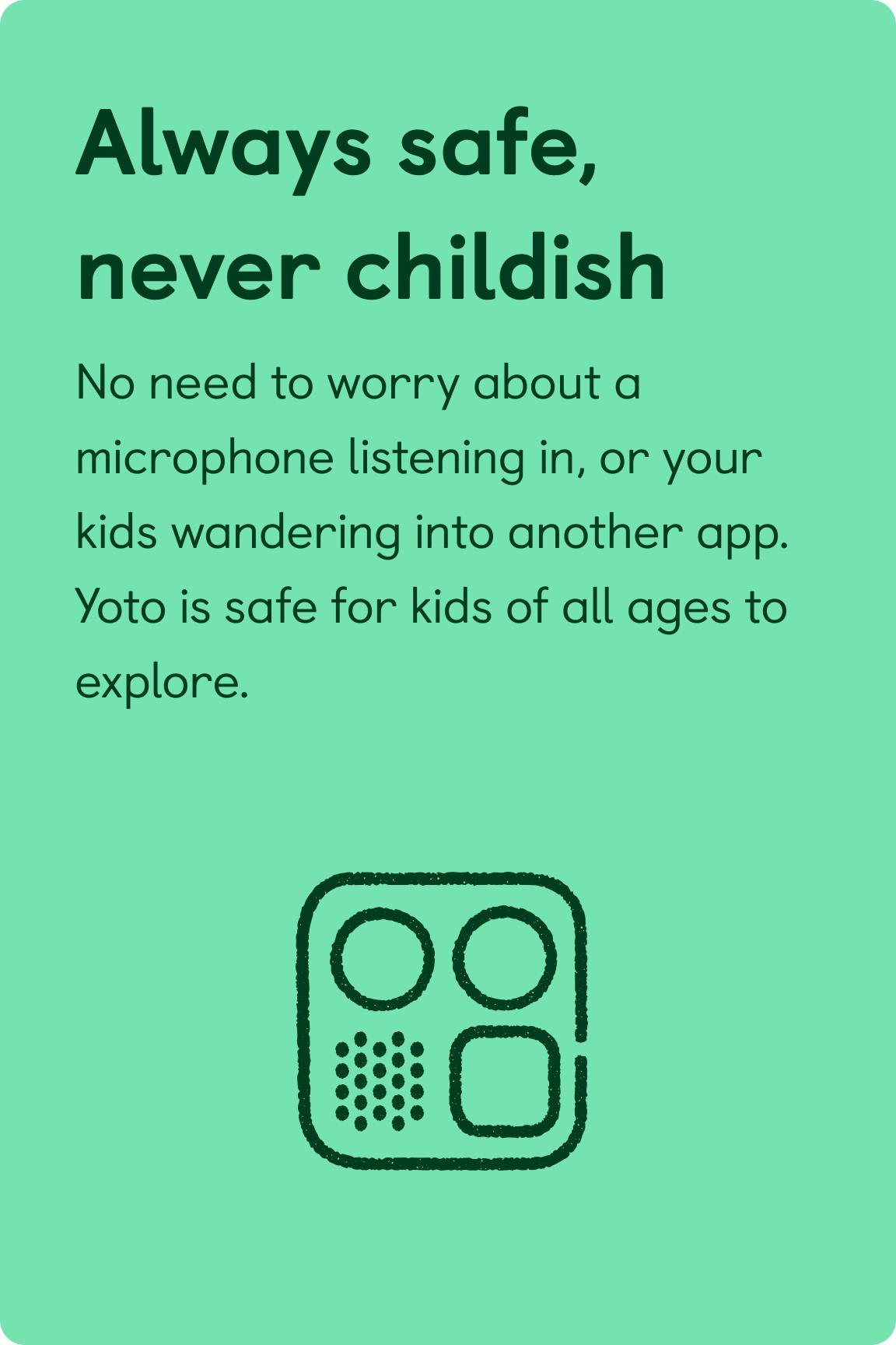 Always safe, never childish. No need to worry about a microphone listening in, or your kids wandering into another app. Yoto is safe for kids of all ages to explore.