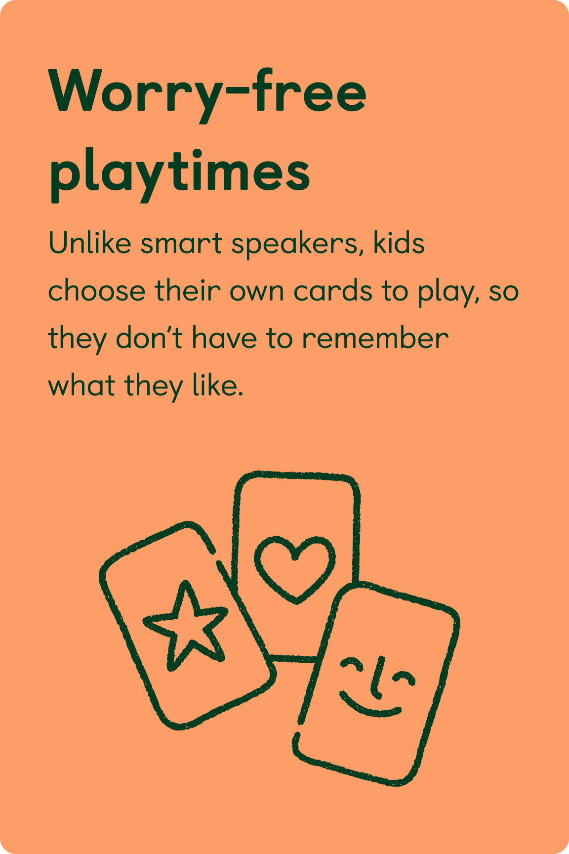 Worry-free playtimes. Unlike smart speakers, kids choose their own cards to play, so they don’t have to remember what they like.
