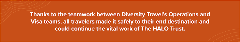 Thanks to the teamwork between Diversity Travel’s Operations and Visa teams, all travelers made it safely to their end destination and could continue the vital work of The HALO Trust.