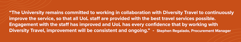 Quote from University of London: The University remains committed to working in collaboration with Diversity Travel to continuously improve the service, so that all UoL staff are provided with the best travel services possible. Engagement with the staff has improved and UoL has every confidence that by working with Diversity Travel, improvement will be consistent and ongoing.